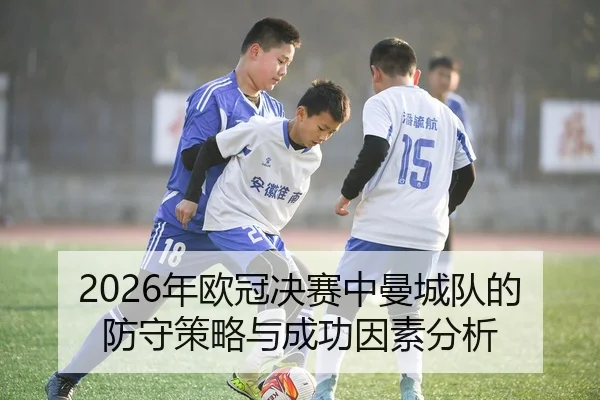 2026年欧冠决赛中曼城队的防守策略与成功因素分析
