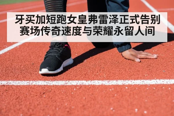 牙买加短跑女皇弗雷泽正式告别赛场传奇速度与荣耀永留人间
